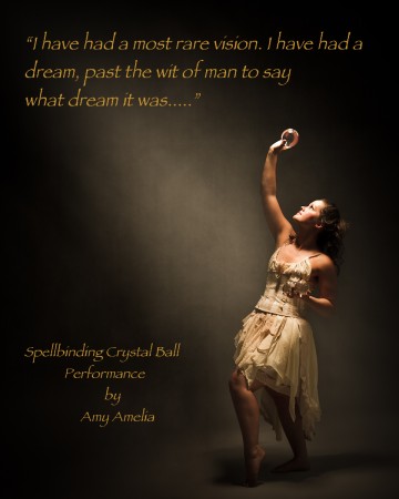 Amy holding contact juggling balls with the text: I have had a most rare vison, I have had a dream, past the wit of man to say what dream it was.....spellbinding crytsal ball performance by Amy Amelia